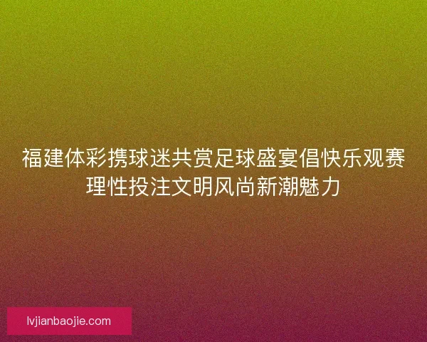 福建体彩携球迷共赏足球盛宴倡快乐观赛理性投注文明风尚新潮魅力