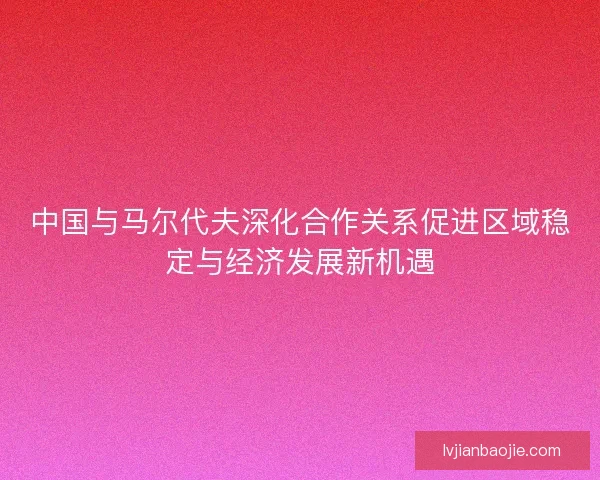 中国与马尔代夫深化合作关系促进区域稳定与经济发展新机遇