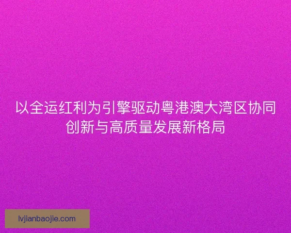 以全运红利为引擎驱动粤港澳大湾区协同创新与高质量发展新格局
