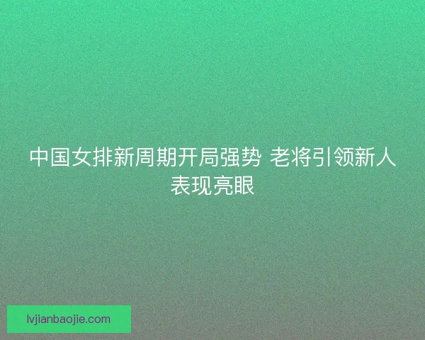 中国女排新周期开局强势 老将引领新人表现亮眼